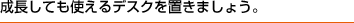 成長しても使えるデスクを置きましょう。