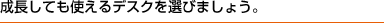 成長しても使えるデスクを置きましょう。