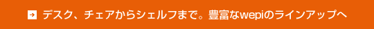 デスク、チェアからシェルフまで。豊富なwepiのラインアップへ